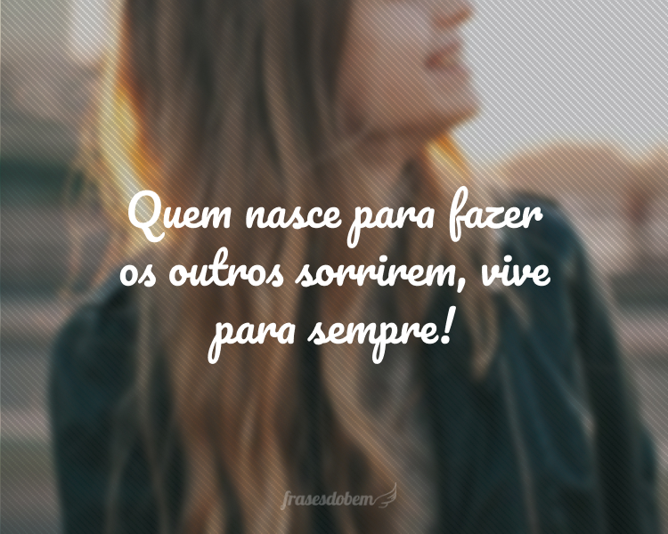 Quem nasce para fazer os outros sorrirem, vive para sempre!