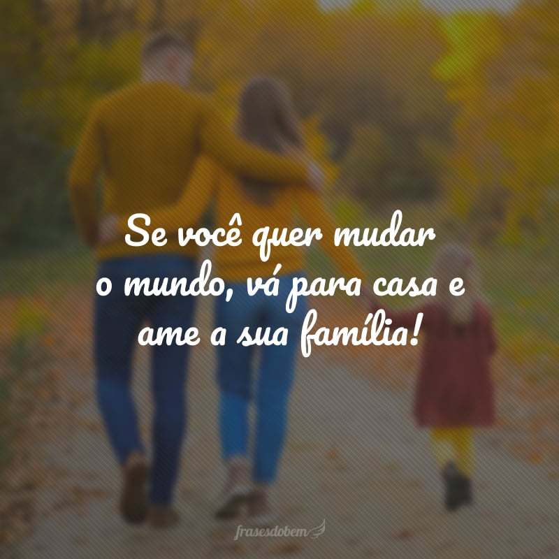 Se você quer mudar o mundo, vá para casa e ame a sua família!