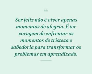 Ser feliz não é viver apenas momentos de alegria. É ter coragem de enfrentar os momentos de tristeza e sabedoria para transformar os problemas em aprendizado.