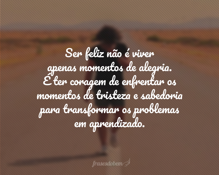 Ser feliz não é viver apenas momentos de alegria. É ter coragem de enfrentar os momentos de tristeza e sabedoria para transformar os problemas em aprendizado.