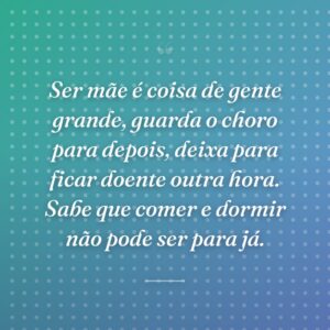 Ser mãe é coisa de gente grande, guarda o choro para depois, deixa para ficar doente outra hora. Sabe que comer e dormir não pode ser para já.