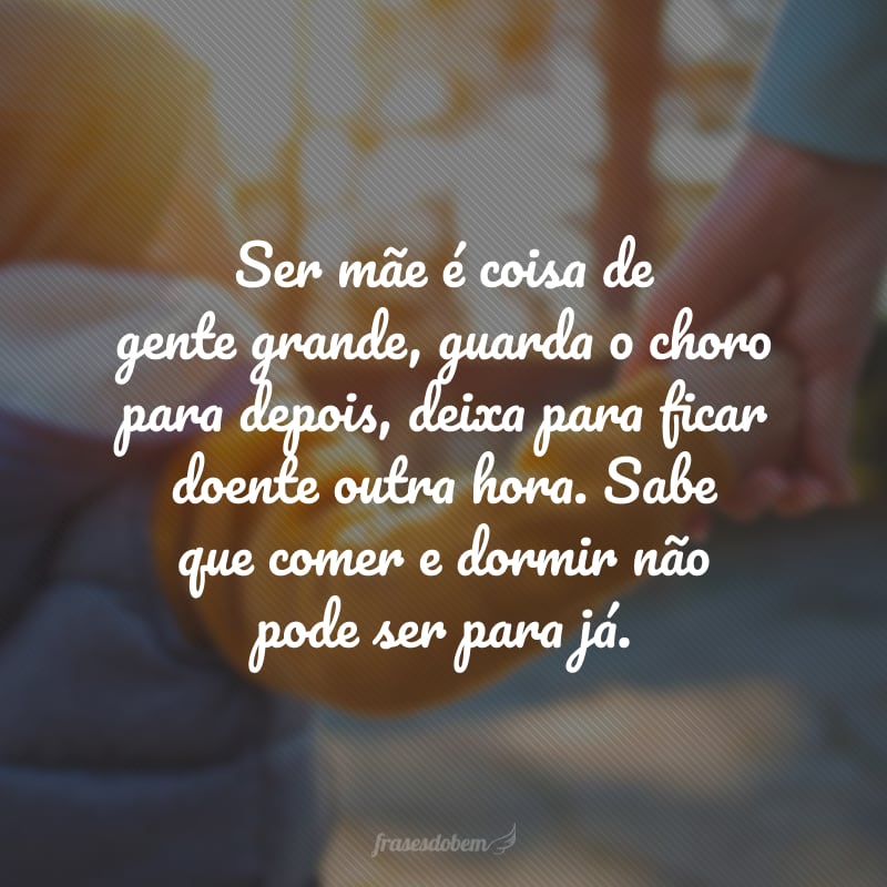 Ser mãe é coisa de gente grande, guarda o choro para depois, deixa para ficar doente outra hora. Sabe que comer e dormir não pode ser para já.