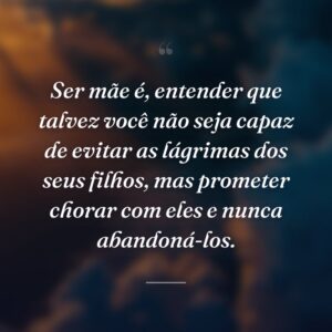Ser mãe é, entender que talvez você não seja capaz de evitar as lágrimas dos seus filhos, mas prometer chorar com eles e nunca abandoná-los.