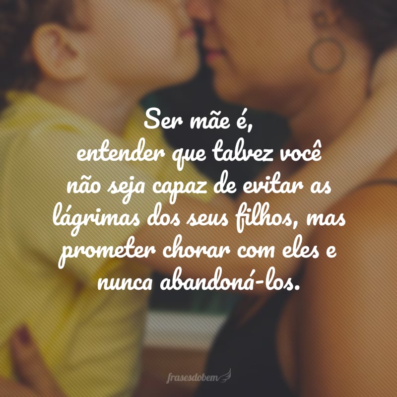 Ser mãe é, entender que talvez você não seja capaz de evitar as lágrimas dos seus filhos, mas prometer chorar com eles e nunca abandoná-los.