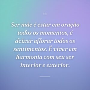 Ser mãe é estar em oração todos os momentos, é deixar aflorar todos os sentimentos. É viver em harmonia com seu ser interior e exterior.