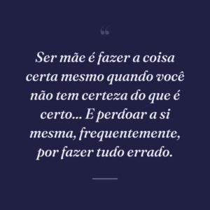 Ser mãe é fazer a coisa certa mesmo quando você não tem certeza do que é certo... E perdoar a si mesma, frequentemente, por fazer tudo errado.