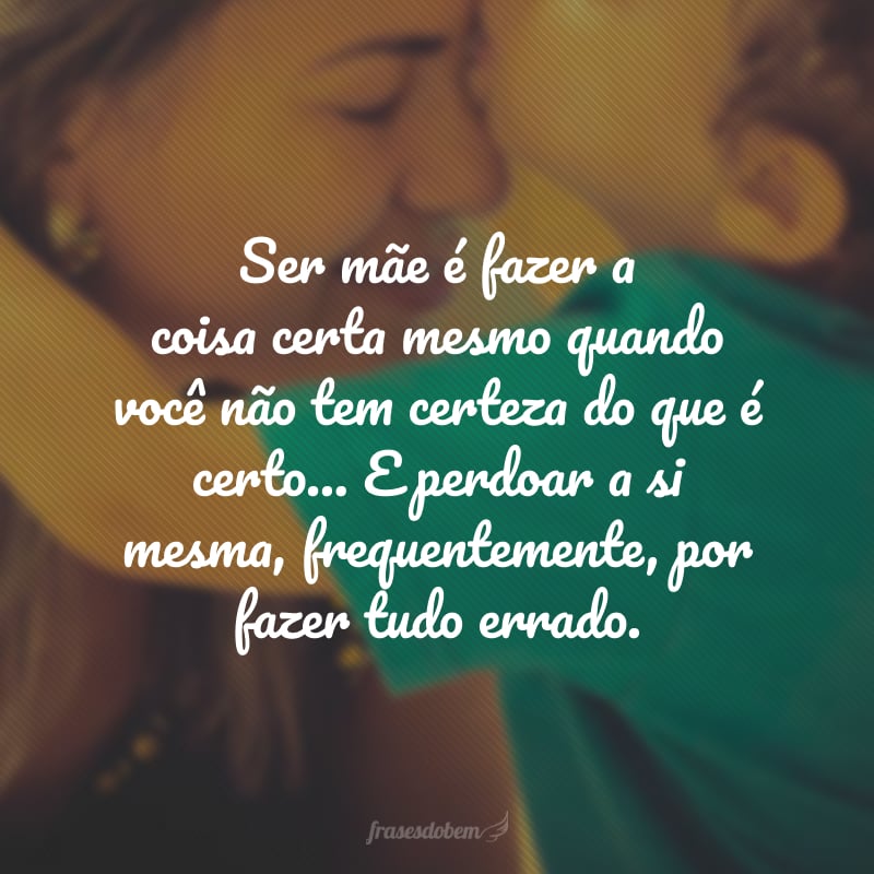 Ser mãe é fazer a coisa certa mesmo quando você não tem certeza do que é certo... E perdoar a si mesma, frequentemente, por fazer tudo errado.