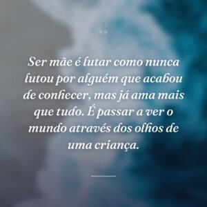 Ser mãe é lutar como nunca lutou por alguém que acabou de conhecer, mas já ama mais que tudo. É passar a ver o mundo através dos olhos de uma criança.