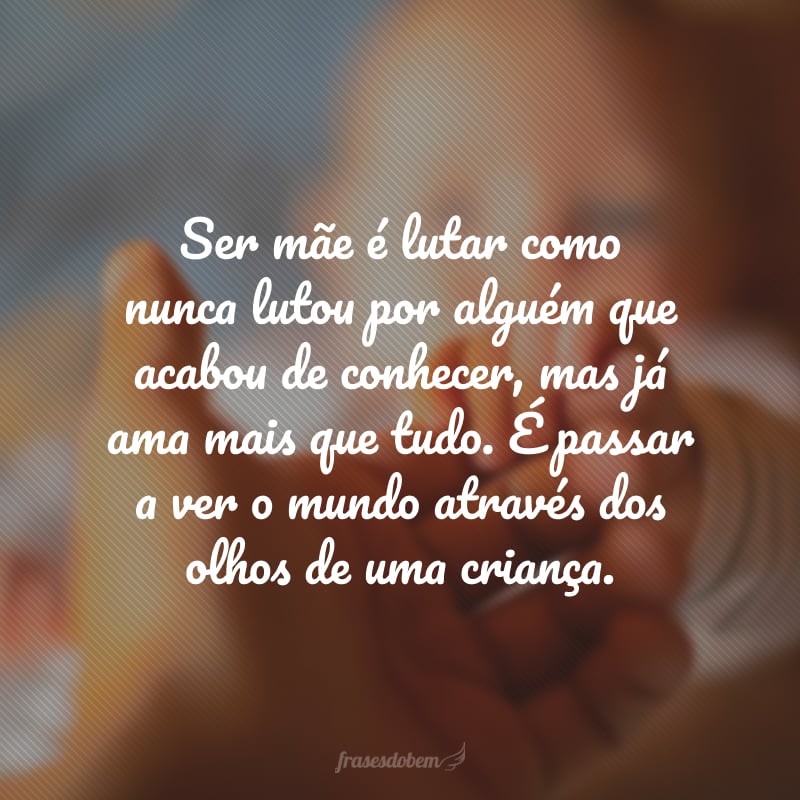 Ser mãe é lutar como nunca lutou por alguém que acabou de conhecer, mas já ama mais que tudo. É passar a ver o mundo através dos olhos de uma criança.