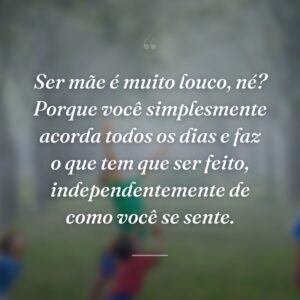 Ser mãe é muito louco, né? Porque você simplesmente acorda todos os dias e faz o que tem que ser feito, independentemente de como você se sente.