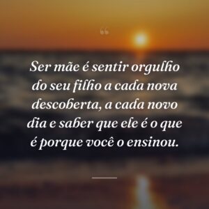 Ser mãe é sentir orgulho do seu filho a cada nova descoberta, a cada novo dia e saber que ele é o que é porque você o ensinou.