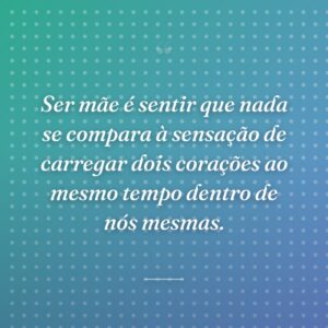 Ser mãe é sentir que nada se compara à sensação de carregar dois corações ao mesmo tempo dentro de nós mesmas.