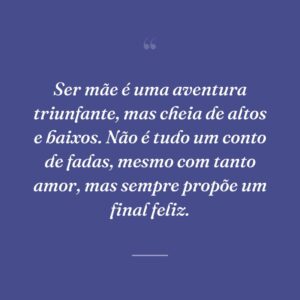 Ser mãe é uma aventura triunfante, mas cheia de altos e baixos. Não é tudo um conto de fadas, mesmo com tanto amor, mas sempre propõe um final feliz.