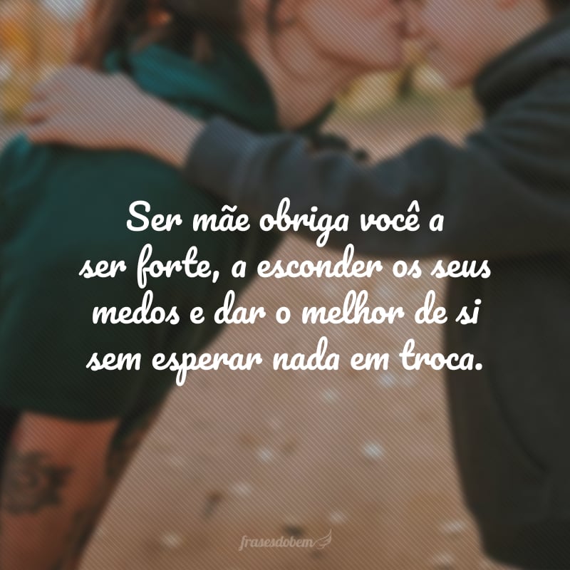 Ser mãe obriga você a ser forte, a esconder os seus medos e dar o melhor de si sem esperar nada em troca.