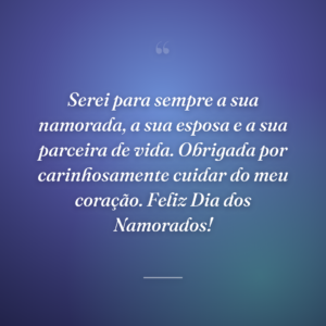 Serei para sempre a sua namorada, a sua esposa e a sua parceira de vida. Obrigada por carinhosamente cuidar do meu coração. Feliz Dia dos Namorados!