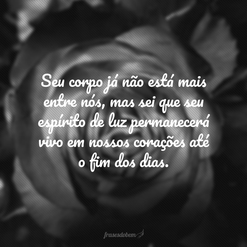 Seu corpo já não está mais entre nós, mas sei que seu espírito de luz permanecerá vivo em nossos corações até o fim dos dias. 