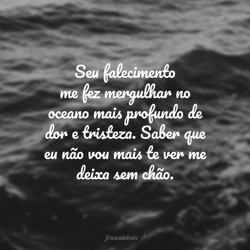 Seu falecimento me fez mergulhar no oceano mais profundo de dor e tristeza. Saber que eu não vou mais te ver me deixa sem chão. 