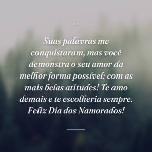 Suas palavras me conquistaram, mas você demonstra o seu amor da melhor forma possível: com as mais belas atitudes! Te amo demais e te escolheria sempre. Feliz Dia dos Namorados!