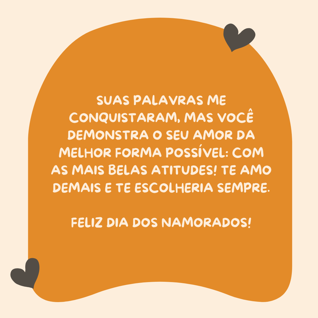 Suas palavras me conquistaram, mas você demonstra o seu amor da melhor forma possível: com as mais belas atitudes! Te amo demais e te escolheria sempre. Feliz Dia dos Namorados!