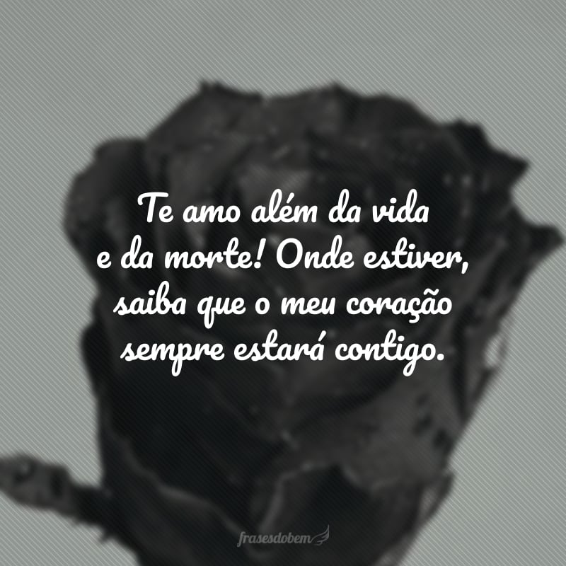 Te amo além da vida e da morte! Onde estiver, saiba que o meu coração sempre estará contigo. 