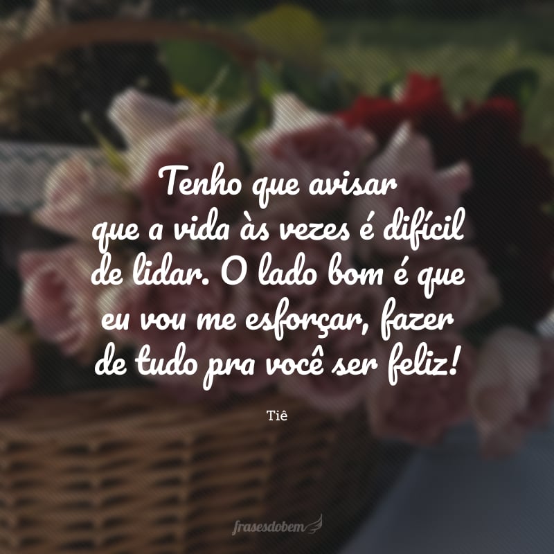 Tenho que avisar que a vida às vezes é difícil de lidar. O lado bom é que eu vou me esforçar, fazer de tudo pra você ser feliz! 