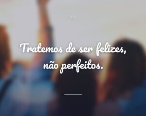 Tratemos de ser felizes, não perfeitos.