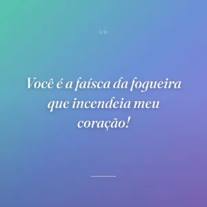 Você é a faísca da fogueira que incendeia meu coração!