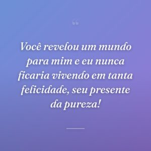 Você revelou um mundo para mim e eu nunca ficaria vivendo em tanta felicidade, seu presente da pureza!