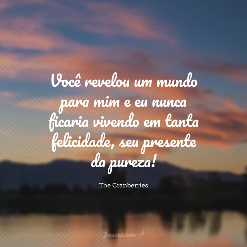 Você revelou um mundo para mim e eu nunca ficaria vivendo em tanta felicidade, seu presente da pureza! 