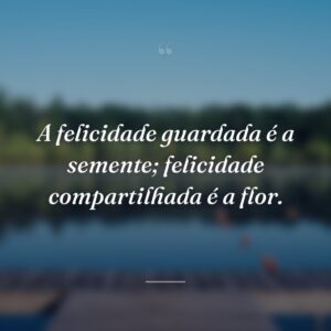 A felicidade guardada é a semente; felicidade compartilhada é a flor.