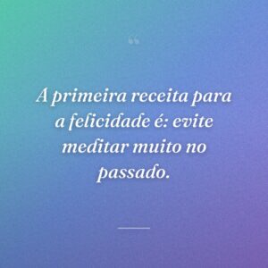 A primeira receita para a felicidade é: evite meditar muito no passado.