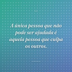 A única pessoa que não pode ser ajudada é aquela pessoa que culpa os outros.
