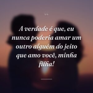 A verdade é que, eu nunca poderia amar um outro alguém do jeito que amo você, minha filha!