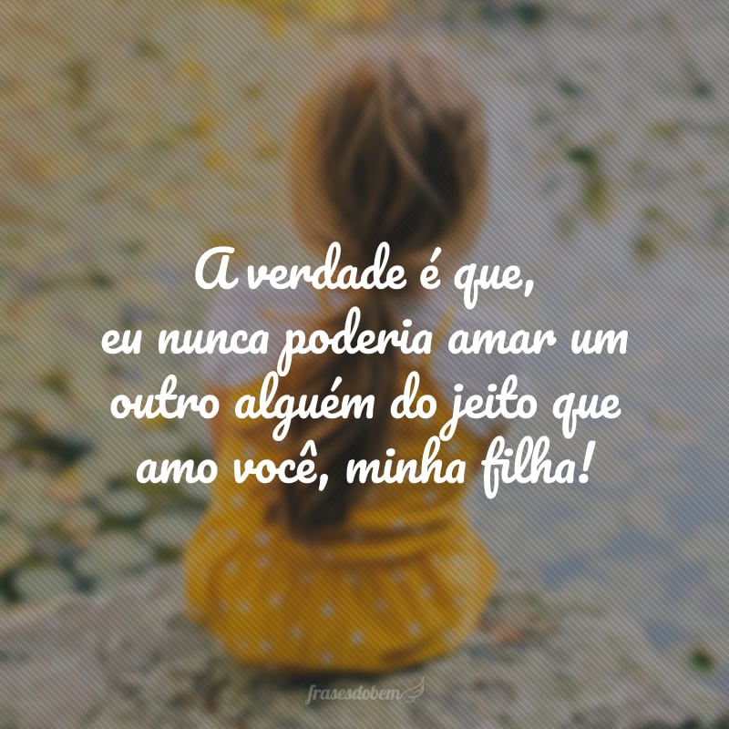 A verdade é que, eu nunca poderia amar um outro alguém do jeito que amo você, minha filha!