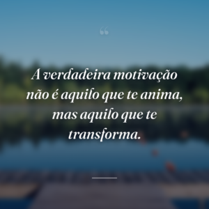 A verdadeira motivação não é aquilo que te anima, mas aquilo que te transforma.