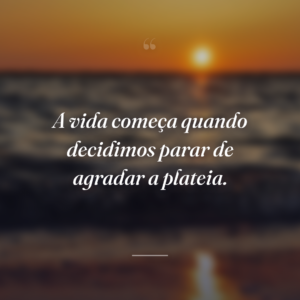 A vida começa quando decidimos parar de agradar a plateia.