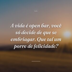 A vida é open bar, você só decide de que se embriagar. Que tal um porre de felicidade?