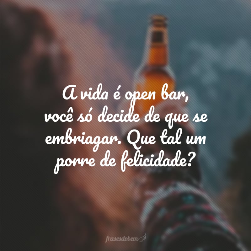 A vida é open bar, você só decide de que se embriagar. Que tal um porre de felicidade?