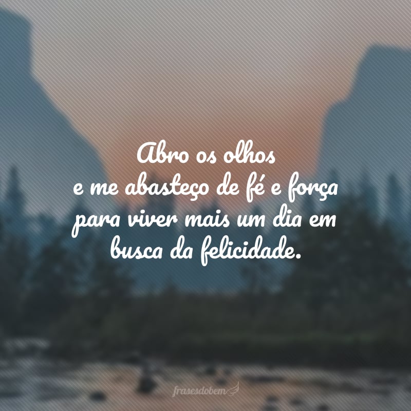 Abro os olhos e me abasteço de fé e força para viver mais um dia em busca da felicidade. 