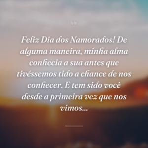 Feliz Dia dos Namorados! De alguma maneira, minha alma conhecia a sua antes que tivéssemos tido a chance de nos conhecer. E tem sido você desde a primeira vez que nos vimos...