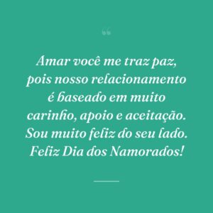 Amar você me traz paz, pois nosso relacionamento é baseado em muito carinho, apoio e aceitação. Sou muito feliz do seu lado. Feliz Dia dos Namorados!