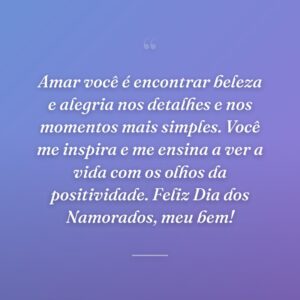 Amar você é encontrar beleza e alegria nos detalhes e nos momentos mais simples. Você me inspira e me ensina a ver a vida com os olhos da positividade. Feliz Dia dos Namorados, meu bem!