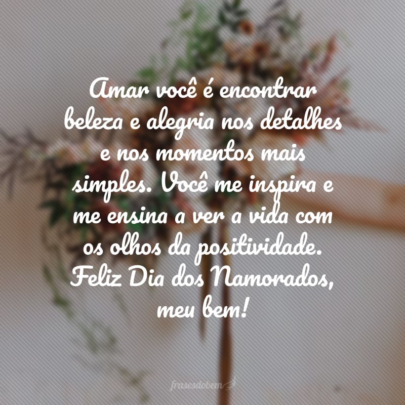 Amar você é encontrar beleza e alegria nos detalhes e nos momentos mais simples. Você me inspira e me ensina a ver a vida com os olhos da positividade. Feliz Dia dos Namorados, meu bem!