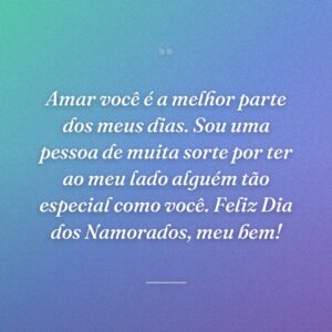 Amar você é a melhor parte dos meus dias. Sou uma pessoa de muita sorte por ter ao meu lado alguém tão especial como você. Feliz Dia dos Namorados, meu bem!