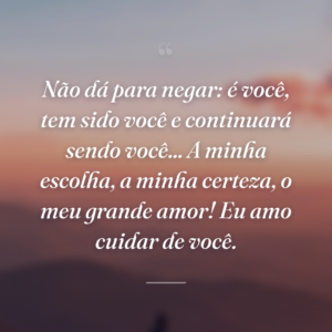 Não dá para negar: é você, tem sido você e continuará sendo você... A minha escolha, a minha certeza, o meu grande amor! Eu amo cuidar de você.