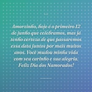 Amorzinho, hoje é o primeiro 12 de junho que celebramos, mas já tenho certeza de que passaremos essa data juntos por mais muitos anos. Você mudou minha vida com seu carinho e sua alegria. Feliz Dia dos Namorados!