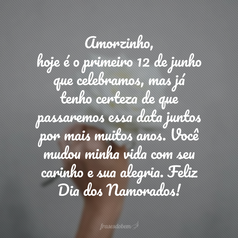 Amorzinho, hoje é o primeiro 12 de junho que celebramos, mas já tenho certeza de que passaremos essa data juntos por mais muitos anos. Você mudou minha vida com seu carinho e sua alegria. Feliz Dia dos Namorados!