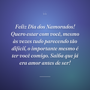Feliz Dia dos Namorados! Quero estar com você, mesmo às vezes tudo parecendo tão difícil, o importante mesmo é ter você comigo. Saiba que já era amor antes de ser!