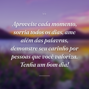 Aproveite cada momento, sorria todos os dias, ame além das palavras, demonstre seu carinho por pessoas que você valoriza. Tenha um bom dia!
