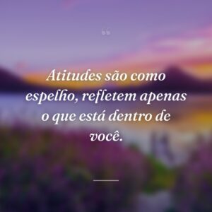 Atitudes são como espelho, refletem apenas o que está dentro de você.